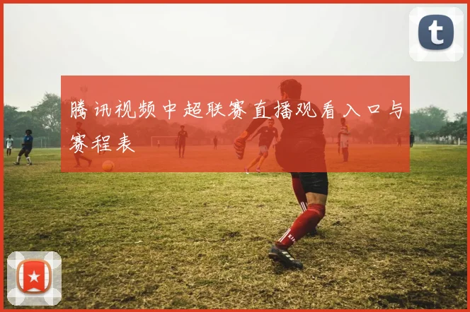 腾讯视频中超联赛直播观看入口与赛程表